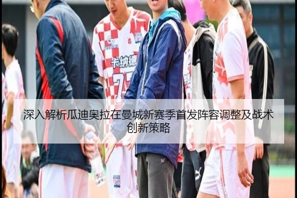 深入解析瓜迪奥拉在曼城新赛季首发阵容调整及战术创新策略